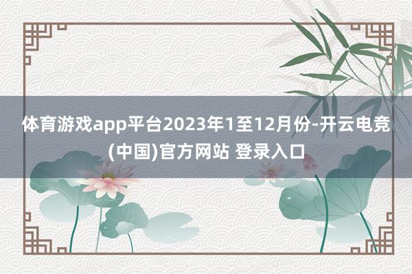 体育游戏app平台　　2023年1至12月份-开云电竞(中国)官方网站 登录入口