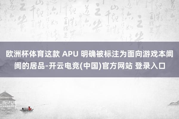 欧洲杯体育这款 APU 明确被标注为面向游戏本阛阓的居品-开云电竞(中国)官方网站 登录入口