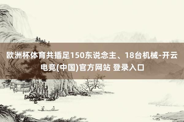 欧洲杯体育共插足150东说念主、18台机械-开云电竞(中国)官方网站 登录入口